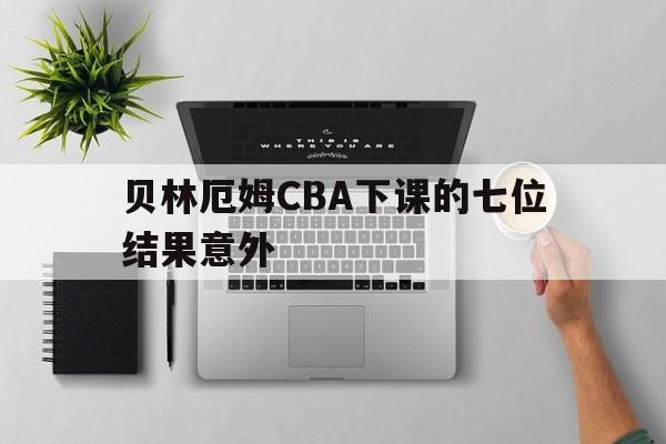 贝林厄姆CBA下课的七位结果意外的简单介绍
